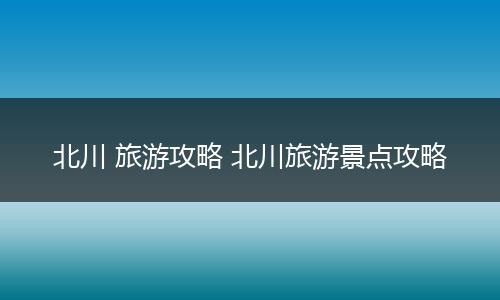 北川 旅游攻略 北川旅游景点攻略