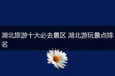 湖北旅游十大必去景区 湖北游玩景点排名