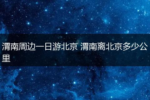 渭南周边一日游北京 渭南离北京多少公里