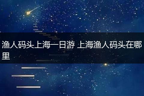 渔人码头上海一日游 上海渔人码头在哪里