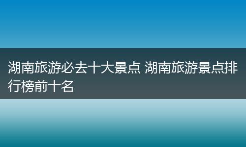 湖南旅游必去十大景点 湖南旅游景点排行榜前十名