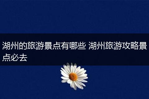 湖州的旅游景点有哪些 湖州旅游攻略景点必去