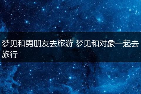 梦见和男朋友去旅游 梦见和对象一起去旅行