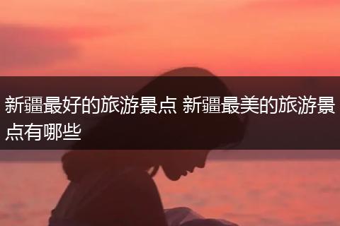 新疆最好的旅游景点 新疆最美的旅游景点有哪些