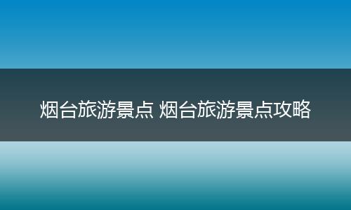 烟台旅游景点 烟台旅游景点攻略