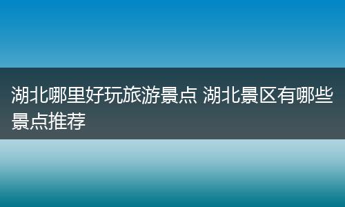 湖北哪里好玩旅游景点 湖北景区有哪些景点推荐