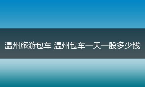 温州旅游包车 温州包车一天一般多少钱