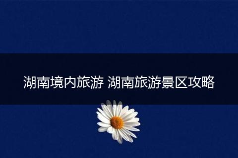 湖南境内旅游 湖南旅游景区攻略