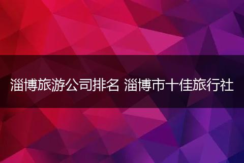 淄博旅游公司排名 淄博市十佳旅行社