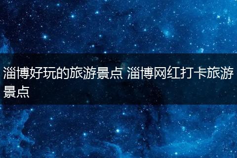 淄博好玩的旅游景点 淄博网红打卡旅游景点
