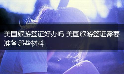 美国旅游签证好办吗 美国旅游签证需要准备哪些材料
