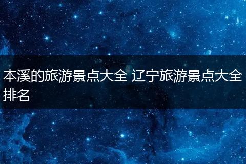 本溪的旅游景点大全 辽宁旅游景点大全排名