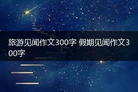 旅游见闻作文300字 假期见闻作文300字