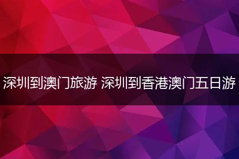 深圳到澳门旅游 深圳到香港澳门五日游