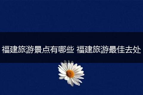 福建旅游景点有哪些 福建旅游最佳去处