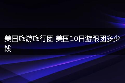美国旅游旅行团 美国10日游跟团多少钱