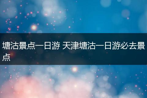 塘沽景点一日游 天津塘沽一日游必去景点