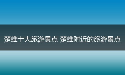 楚雄十大旅游景点 楚雄附近的旅游景点