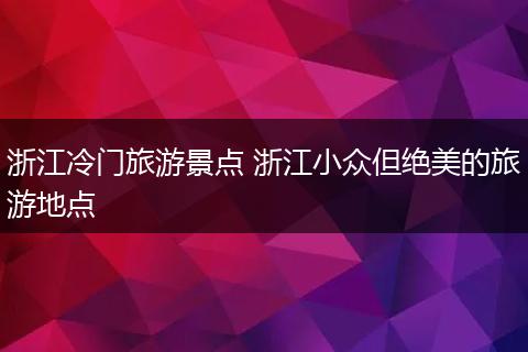 浙江冷门旅游景点 浙江小众但绝美的旅游地点