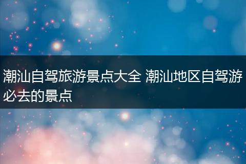 潮汕自驾旅游景点大全 潮汕地区自驾游必去的景点
