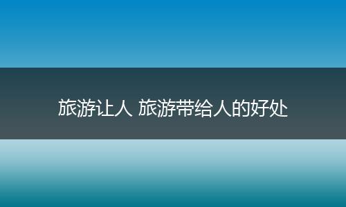 旅游让人 旅游带给人的好处