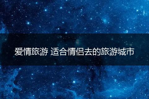 爱情旅游 适合情侣去的旅游城市