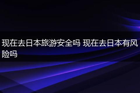 现在去日本旅游安全吗 现在去日本有风险吗