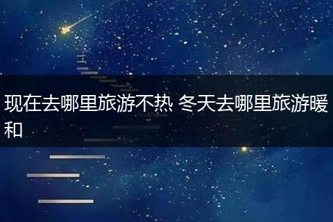 现在去哪里旅游不热 冬天去哪里旅游暖和