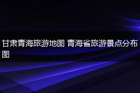 甘肃青海旅游地图 青海省旅游景点分布图