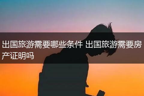 出国旅游需要哪些条件 出国旅游需要房产证明吗