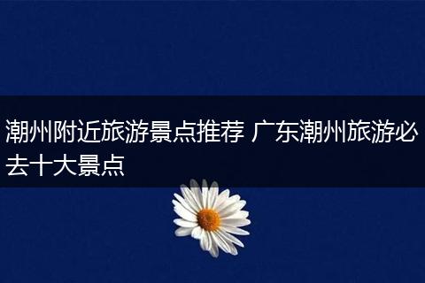 潮州附近旅游景点推荐 广东潮州旅游必去十大景点