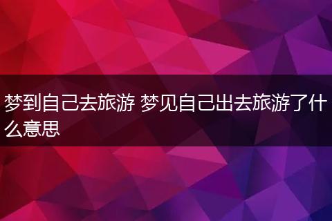 梦到自己去旅游 梦见自己出去旅游了什么意思