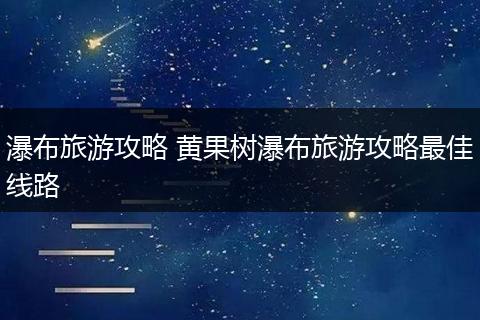 瀑布旅游攻略 黄果树瀑布旅游攻略最佳线路