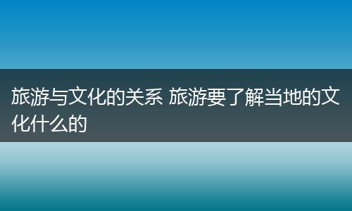 旅游与文化的关系 旅游要了解当地的文化什么的