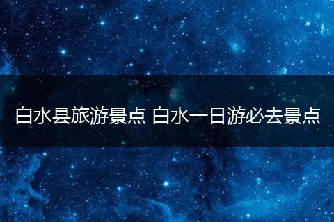 白水县旅游景点 白水一日游必去景点