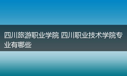 四川旅游职业学院 四川职业技术学院专业有哪些