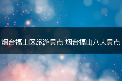 烟台福山区旅游景点 烟台福山八大景点
