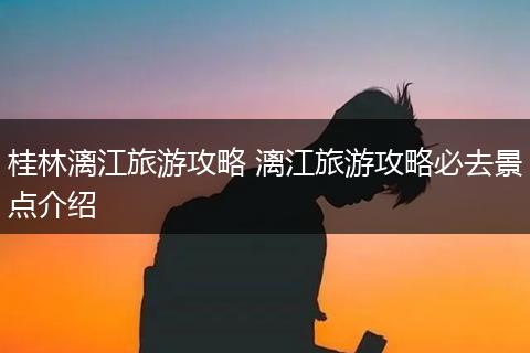 桂林漓江旅游攻略 漓江旅游攻略必去景点介绍