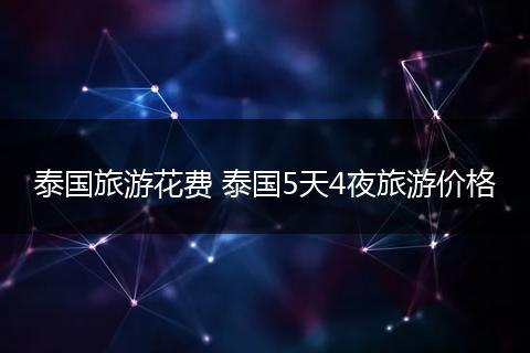 泰国旅游花费 泰国5天4夜旅游价格