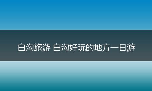 白沟旅游 白沟好玩的地方一日游