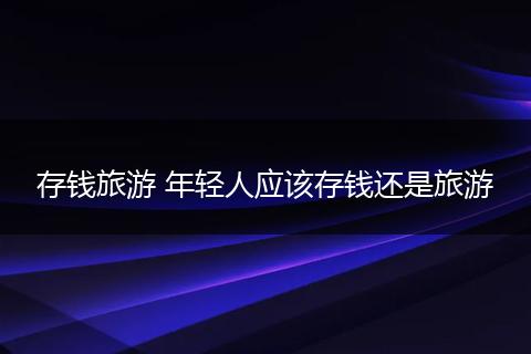 存钱旅游 年轻人应该存钱还是旅游