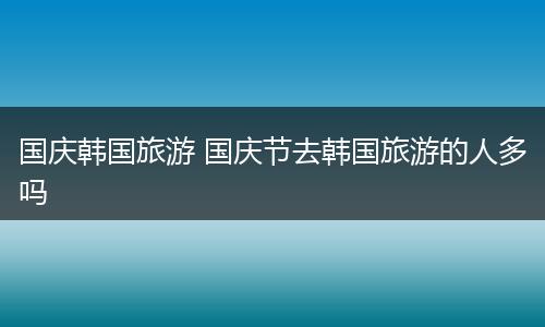 国庆韩国旅游 国庆节去韩国旅游的人多吗