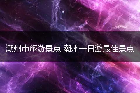 潮州市旅游景点 潮州一日游最佳景点