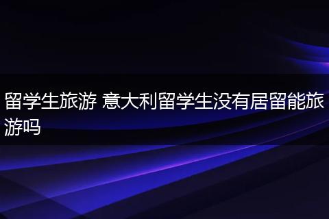 留学生旅游 意大利留学生没有居留能旅游吗