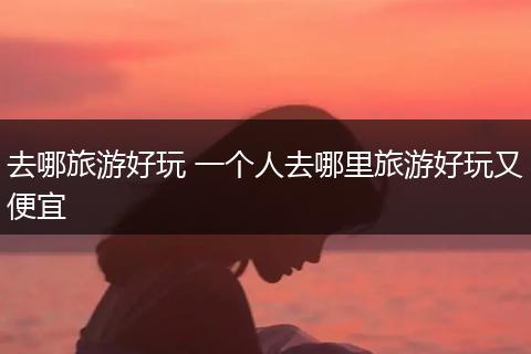 去哪旅游好玩 一个人去哪里旅游好玩又便宜