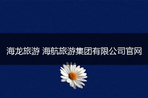 海龙旅游 海航旅游集团有限公司官网