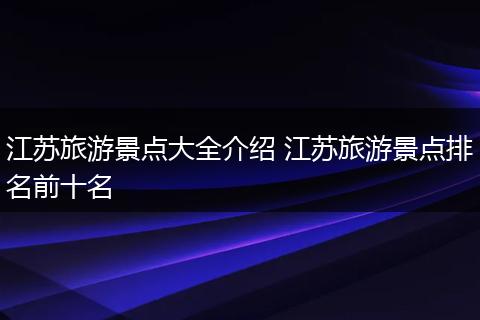 江苏旅游景点大全介绍 江苏旅游景点排名前十名