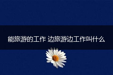 能旅游的工作 边旅游边工作叫什么