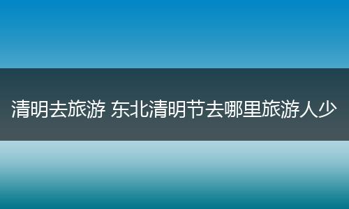 清明去旅游 东北清明节去哪里旅游人少
