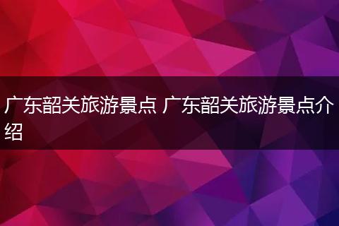 广东韶关旅游景点 广东韶关旅游景点介绍